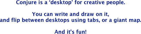 Updated April 9, 2020!<br>Conjure is a ‘desktop’ for creative people. 

You can write and draw on it, 
and flip between desktops using tabs, or a giant map.

And it’s fun!