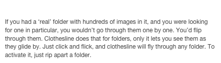 Clothesline: Browsing in style 
If you had a ‘real’ folder with hundreds of images in it, and you were looking for one in particular, you wouldn’t go through them one by one. You’d flip through them. Clothesline does that for folders, only it lets you see them as they glide by. Just click and flick, and clothesline will fly through any folder. To activate it, just rip apart a folder. 